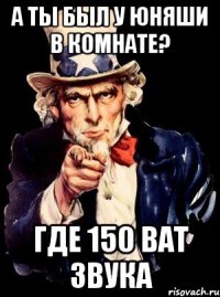 А ты был у юняши в комнате? Где 150 ват звука