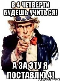 В 4 четверти будешь учиться! А за эту я поставлю 4!