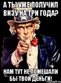 А ты уже получил ВИЗУ на три года? Нам тут не помешали бы твои деньги!