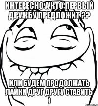 интересно а кто первый дружбу предложит ?? или будем продолжать лайки друг другу ставить )