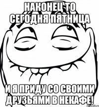 Наконец то сегодня пятница И я приду со своими друзьями в некафе!