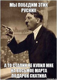 МЫ ПОБЕДИМ ЭТИХ РУСКИХ А ТО СТАЛИН НЕ КУПИЛ МНЕ НА ВОСЬМОЕ МАРТА ПОДАРОК СКАТИНА