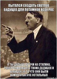 Пытался создать светлое будущее для потомков всех рас А ты дальше дрочи на Сталина, расстреливавшего твоих дедушек и бабушек за то что они были немного богаче остальных