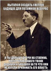 Пытался создать светлое будущее для потомков всех рас А ты дальше дрочи на Сталина, расстреливавшего твоих дедушек и бабушек за то что они не хотели принимать его власть