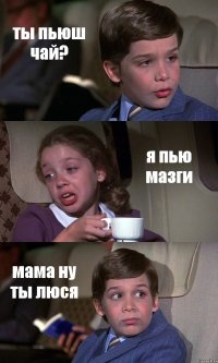 ты пьюш чай? я пью мазги мама ну ты люся