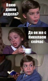 Ваню давно видела? Да он же с Николаем сейчас 