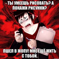 - Ты умеешь рисовать? а покажи рисунки? пшел в жопу! мне ещё жить с тобой.