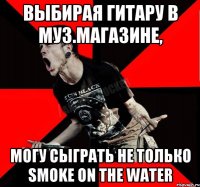 выбирая гитару в муз.магазине, могу сыграть не только Smoke On The Water