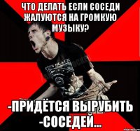 что делать если соседи жалуются на громкую музыку? -придётся вырубить -соседей...