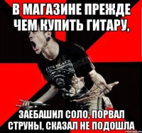 в магазине прежде чем купить гитару, заебашил соло, порвал струны, сказал не подошла