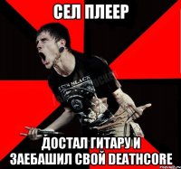 сел плеер достал гитару и заебашил свой Deathcore