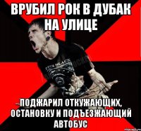 Врубил рок в дубак на улице Поджарил откужающих, остановку и подъезжающий автобус