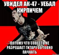 Увидел АК-47 - уебал кирпичем потому что совесть не разрешает гитару об говно пачкать