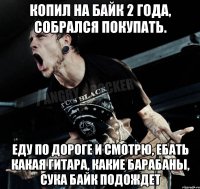 копил на байк 2 года, собрался покупать. еду по дороге и смотрю, ебать какая гитара, какие барабаны, сука байк подождет