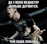 да у меня медиатор дольше держится, чем ваша любовь