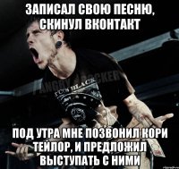 записал свою песню, скинул вконтакт под утра мне позвонил кори тейлор, и предложил выступать с ними