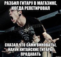 разбил гитару в магазине, когда репетировал сказал что сами виноваты, нахуй китайские гитары продавать