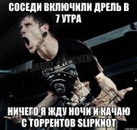 соседи включили дрель в 7 утра ничего я жду ночи и качаю с торрентов slipknot