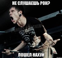 не слушаешь рок? пошел нахуй