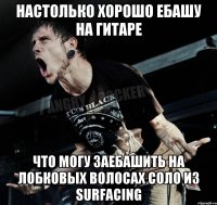 настолько хорошо ебашу на гитаре что могу заебашить на лобковых волосах Соло из SURFACING