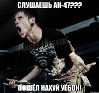 Слушаешь Ак-47??? Пошёл нахуй уёбок!