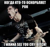 Когда кто-то оскорбляет рок I wanna see you cry, bitch!