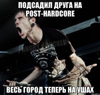 Подсадил друга на Post-Hardcore Весь город теперь на ушах