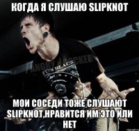 Когда я слушаю Slipknot мои соседи тоже слушают Slipknot,нравится им это или нет