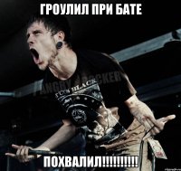 гроулил при бате похвалил!!!!!!!!!!