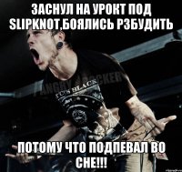 Заснул на урокt под Slipknot,боялись рзбудить потому что подпевал во сне!!!