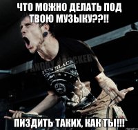 Что можно делать под твою музыку??!! Пиздить таких, как ты!!!