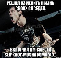 Решил изменить жизнь своих соседей, включил им вместо SlipknoT-Mushroomhead...