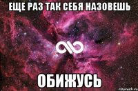 еще раз так себя назовешь обижусь