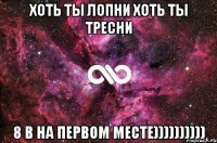 хоть ты лопни хоть ты тресни 8 В на первом месте))))))))))