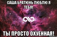 Саша братюнь люблю я тебя! Ты просто охуенная!