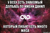 У всех есть знакомый долбаёб по имени Данил Который любит есть много мяса