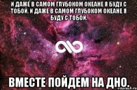 и даже в самом глубоком океане я буду с тобой. и даже в самом глубоком океане я буду с тобой. вместе пойдем на дно.