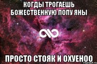 когды трогаешь божественную попу Яны просто стояк и охуеноо