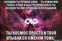 Полишка,ты лучшая смая:*** ты нужна мне теперь очень я быстро привезался.Ты веселая ты мне нравишься по общения. Ты космос просто и твоя улыбка со смехом тоже:*