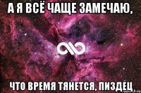 а я всё чаще замечаю, что время тянется, пиздец