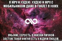 я жру и худею. худею и жру.с мобильником даже в туалет я хожу. уныние, серость, в жизни личной застой.такая фигня есть у ждухи любой.