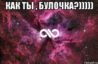 Как ты , Булочка?))))) 