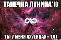 Танечка Лукина*)) Ты у меня АХУЕННАЯ=*))))