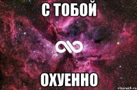 С тобой ОХУЕННО