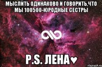 Мыслить одинаково и говорить,что мы 100500-юродные сестры P.S. Лена♥