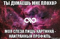 Ты думаешь мне плохо? Моя слеза лишь картинка - наигранный профиль.