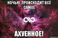 НОЧЬЮ, ПРОИСХОДИТ ВСЁ САМОЕ АХУЕННОЕ!