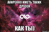 Ахиренно иметь таких друзей как ты)