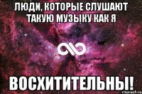 Люди, которые слушают такую музыку как я восхитительны!