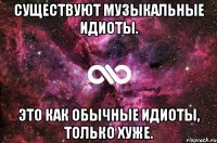 Существуют музыкальные идиоты. Это как обычные идиоты, только хуже.